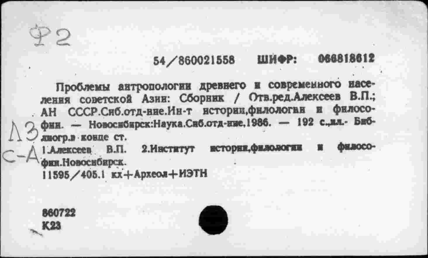 ﻿54/860021558 ШИФР: (№6818612
Проблемы антропологии древнего и современного населения советской Азин: Сборник / Отв.ред.Алексеев В.П.; АН СССР.Сиб.отд-ние.Ин-т истории,филологии и филосо-К ^фии — Новосж0крск:Нвука.Си6.отд-гае,1986. — 192 с^жл.- Бжб-ï Ï 3 лиогрл коше ст.
I Алексеев В.П. 2.Институт	жсторяж,фжлологжж и фклосо-
— 'А фжж.Новосжбжрск.
11595/405.1 кх+Археод+ИЭТН
860722